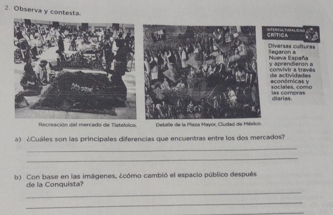 Observa y contesta. 
INTENCULTURALIdAD 
CRítICA 
Diversas culturas 
llegaron a 
Nueva España 
y aprendieron a 
convivir a través 
de actividades 
económicas y 
sociales, como 
las compras 
diarias. 
Recreación del mercado de Tlateloico. Detalle de la Plaza Mayor, Ciudad de México. 
a) ¿Cuáles son las principales diferencias que encuentras entre los dos mercados? 
_ 
_ 
b) Con base en las imágenes, ¿cómo cambió el espacio público después 
de la Conquista? 
_ 
_ 
_