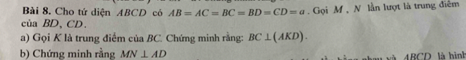 Cho tứ diện ABCD có AB=AC=BC=BD=CD=a. Gọi M , N lần lượt là trung điêm 
của BD 、 CD. 
a) Gọi K là trung điểm của BC. Chứng minh rằng: BC⊥ (AKD). 
b) Chứng minh rằng MN⊥ AD
và ABCD là hình