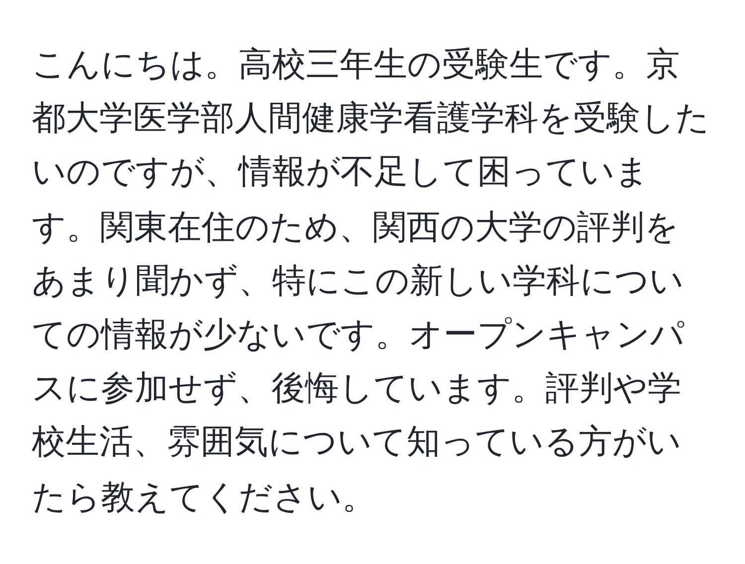 こんにちは。高校三年生の受験生です。京都大学医学部人間健康学看護学科を受験したいのですが、情報が不足して困っています。関東在住のため、関西の大学の評判をあまり聞かず、特にこの新しい学科についての情報が少ないです。オープンキャンパスに参加せず、後悔しています。評判や学校生活、雰囲気について知っている方がいたら教えてください。