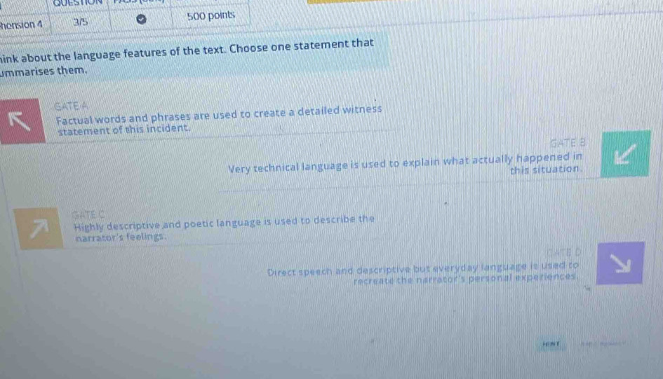 honsion 4 3/5 500 points
ink about the language features of the text. Choose one statement that
ummarises them.
GATE A
Factual words and phrases are used to create a detailed witness
statement of this incident.
GATE B
Very technical language is used to explain what actually happened in
this situation.
GATE C
Highly descriptive and poetic language is used to describe the
narrator's feelings.
CATE D
Direct speech and descriptive but everyday language is used to
recreate the narrator's personal experiences.
-6nT