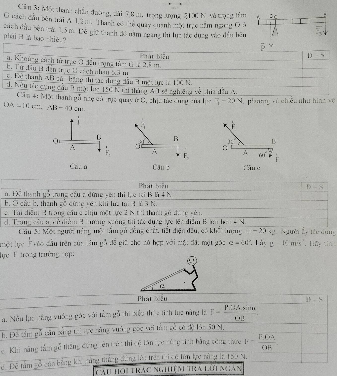 Một thanh chắn đường, dài 7,8 m, trọng lượng 2100 N và trọng tâm
G cách đầu bên trái A 1,2m. Thanh có thể quay quanh một trục nằm ngang Oở
cách đầu bên trái 1,5m. Đề giữ thanh đó nằm ngang thì lực tác dụng vào đầu bên
phải B là bao nhiêu?
thanh gỗ nhẹ có trục quay ở O, chịu tác dụng của lực F_1=20N ,  phương và chiều như hình vẽ.
OA=10cm,AB=40cm.
F_1
F_1
F_1 F_1endarray
O
B
30° B
30°
B
A
F_2
A
O
F_2
A 60° frac 1 F· endarray
Câu a Câu b Câu c
Phát biểu
D-S
a. Đề thanh gwidehat o^(O 6 trong câu a đứng yên thì lực tại B là 4 N.
b, Ở câu b, thanh gỗ đứng yên khi lực tại B là 3 N.
c. Tại điểm B trong câu c chịu một lực 2 N thì thanh gỗ đứng yên.
d. Trong câu a, đề điểm B hướng xuống thì tác dụng lực lên điểm B lớn hơn 4 N.
Câu 5: Một người nâng một tấm gỗ đồng chất, tiết diện đều, có khối lượng m=20kg Người ấy tác dụng
lmột lực F vào đầu trên của tấm gỗ để giữ cho nó hợp với mặt đất một góc alpha =60^circ) Lấy g=10m/s^2. Hãy tính
lực F trong trường hợp:
Phát biểu
D-S
a. Nếu lực nâng vuông góc với tấm gỗ thì biêu thức tính lực nâng là F= (P.OA.sin alpha )/OB .
b. Để tấm gỗ cân bằng thì lực nâng vuông góc với tấm gỗ có độ lớn 50 N.
c. Khi nâng tấm gỗ thắng đứng lên trên thì độ lớn lực nâng tính bằng công thức F= (P.OA)/OB .
d. Để tấm gỗ cân bằng khí nâng thăng đứng lên trên thi độ lớn lực nâng là 150 N.
câu hỏi trác nghiệm trá lời ngán