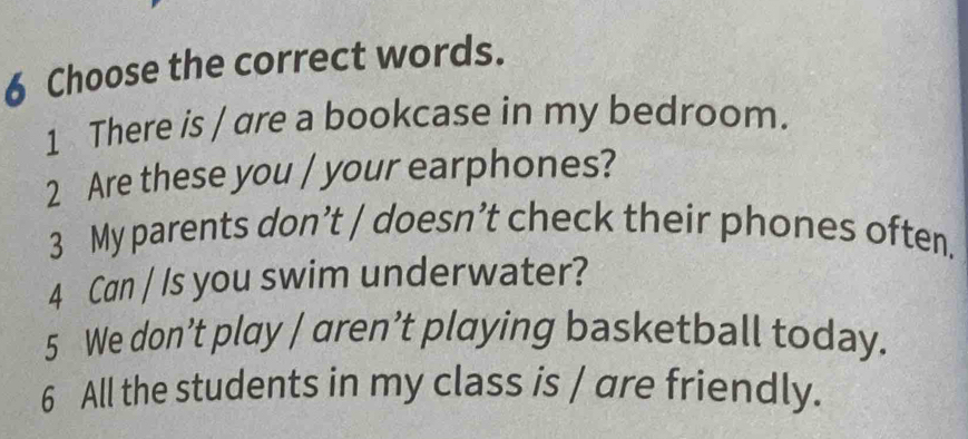 Choose the correct words. 
1 There is / are a bookcase in my bedroom. 
2 Are these you / your earphones? 
3 My parents don’t / doesn’t check their phones often. 
4 Can / Is you swim underwater? 
5 We don’t play / aren’t playing basketball today. 
6 All the students in my class is / are friendly.