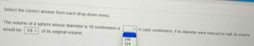 Select the correct answer from each drop-down menu.
The volume of a sphere whose diameter is 18 centimeters is
would be 1/8 √ of its original vollume. □ π cubic centimeters. If its diameter were reduced by half, its volume
246 324