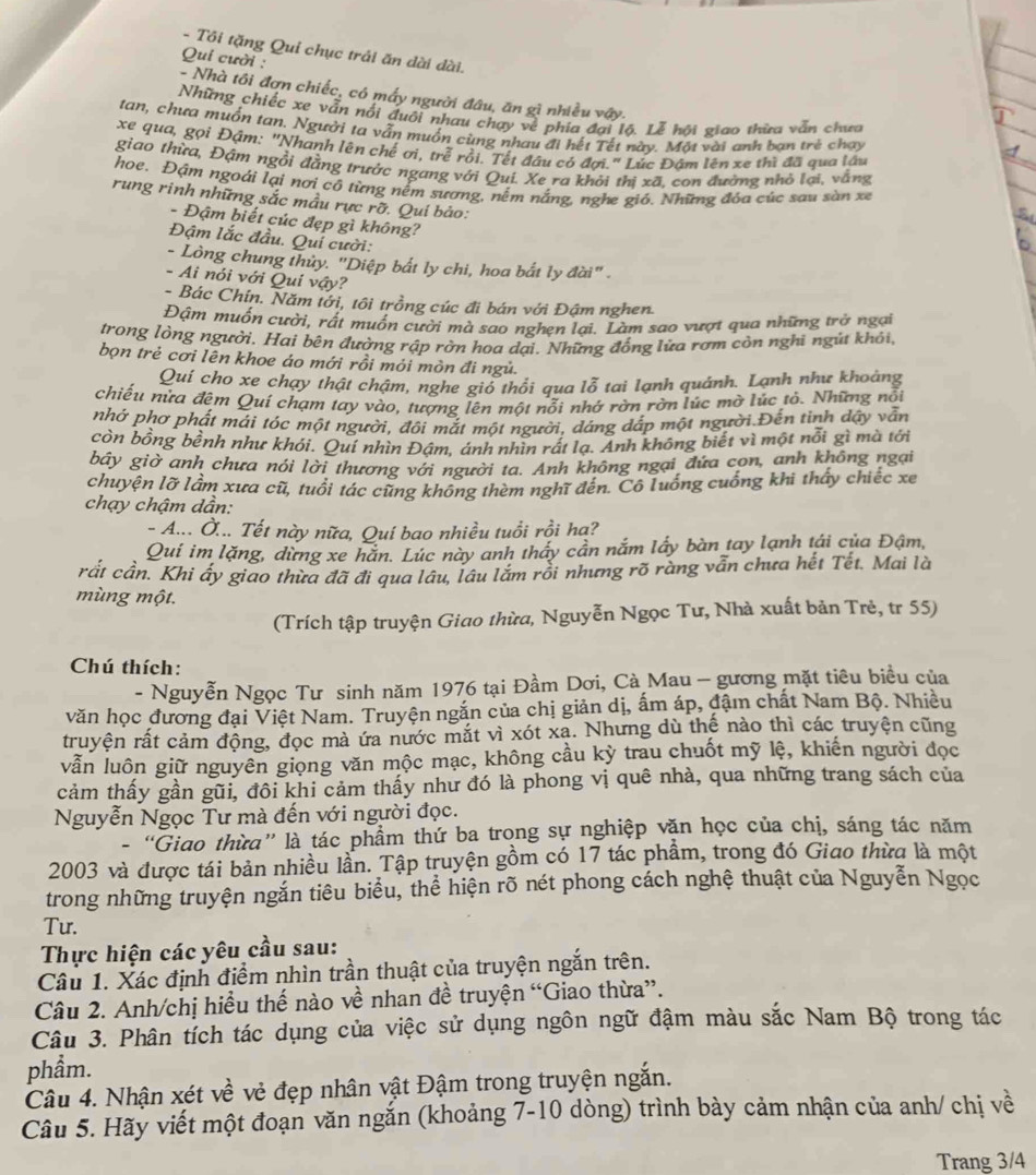 Tôi tặng Qui chục trải ăn dài đài.
Qui cười :
- Nhà tôi đơn chiếc, có mấy người đâu, ăn gì nhiều vậy.
Những chiếc xe vẫn nổi đuôi nhau chạy về phía đai lô. Lễ hôi giao thừa vẫn chưa
tan, chưa muồn tan. Người ta vẫn muốn cùng nhau đi hết Tết này. Mặt vài anh ban trẻ chạy
xe qua, gọi Đậm: "Nhanh lên chế ơi, trễ rồi. Tết đầu có đợi." Lúc Đâm lên xe thì đã qua lâu
giao thừa, Đậm ngồi đẳng trước ngang với Qui. Xe ra khởi thi xã, con đường nhỏ lại, vằng
hoe. Đậm ngoái lại nơi cô từng nểm sương, nềm nắng, nghe gió. Những đóa cúc sau sàn xe
rung rinh những sắc mẫu rực rỡ. Quí bảo:
- Đậm biết cúc đẹp gì không?
Đậm lắc đầu. Quí cười:
- Lòng chung thủy. "Diệp bắt ly chi, hoa bắt ly đài" .
- Ai nói với Qui vậy?
- Bác Chín. Năm tới, tôi trồng cúc đi bán với Đậm nghen.
Đậm muốn cười, rất muốn cười mà sao nghẹn lại. Làm sao vượt qua những trở ngại
trong lòng người. Hai bên đường rập rờn hoa dại. Những đồng lừa rơm còn nghi ngú khỏi,
bọn trẻ cơi lên khoe áo mới rồi mỏi mòn đi ngủ.
Quí cho xe chạy thật chậm, nghe giỏ thổi qua lỗ tai lạnh quánh. Lạnh như khoảng
chiếu nửa đêm Quí chạm tay vào, tượng lên một nỗi nhớ rờn rờn lúc mờ lúc tỏ. Những nổi
nhớ phơ phất mái tóc một người, đôi mắt một người, dáng dắp một người.Đến tinh dậy vẫn
còn bổng bềnh như khói. Quí nhìn Đậm, ánh nhìn rất lạ. Anh không biết vì một nỗi gì mà tới
bây giờ anh chưa nói lời thương với người ta. Anh không ngại đứa cọn, anh không ngại
chuyện lỡ lầm xưa cũ, tuổi tác cũng không thèm nghĩ đến. Cô luống cuống khi thấy chiếc xe
chạy chậm dần:
- A... Ở... Tết này nữa, Quí bao nhiều tuổi rồi hạ?
Qui im lặng, dừng xe hắn. Lúc này anh thấy cần nắm lấy bàn tay lạnh tái của Đậm,
rắt cần. Khi ấy giao thừa đã đi qua lâu, lâu lắm rồi nhưng rõ ràng vẫn chưa hết Tết. Mai là
mùng một.
(Trích tập truyện Giao thừa, Nguyễn Ngọc Tư, Nhà xuất bản Trẻ, tr 55)
Chú thích:
- Nguyễn Ngọc Tư sinh năm 1976 tại Đầm Dơi, Cà Mau - gương mặt tiêu biểu của
văn học đương đại Việt Nam. Truyện ngắn của chị giản dị, ấm áp, đậm chất Nam Bộ. Nhiều
truyện rất cảm động, đọc mà ứa nước mắt vì xót xa. Nhưng dù thể nào thì các truyện cũng
vẫn luôn giữ nguyên giọng văn mộc mạc, không cầu kỳ trau chuốt mỹ lệ, khiến người đọc
cảm thấy gần gũi, đôi khi cảm thấy như đó là phong vị quê nhà, qua những trang sách của
Nguyễn Ngọc Tư mà đến với người đọc.
- “Giao thừa” là tác phầm thứ ba trong sự nghiệp văn học của chị, sáng tác năm
2003 và được tái bản nhiều lần. Tập truyện gồm có 17 tác phẩm, trong đó Giao thừa là một
trong những truyện ngắn tiêu biểu, thể hiện rõ nét phong cách nghệ thuật của Nguyễn Ngọc
Tu.
Thực hiện các yêu cầu sau:
Câu 1. Xác định điểm nhìn trần thuật của truyện ngắn trên.
Câu 2. Anh/chị hiều thế nào về nhan đề truyện “Giao thừa”.
Câu 3. Phân tích tác dụng của việc sử dụng ngôn ngữ đậm màu sắc Nam Bộ trong tác
phẩm.
Câu 4. Nhận xét về vẻ đẹp nhân vật Đậm trong truyện ngắn.
Câu 5. Hãy viết một đoạn văn ngắn (khoảng 7-10 dòng) trình bày cảm nhận của anh/ chị về
Trang 3/4