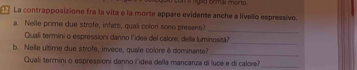 con il ligllo ormal morto. 
12 La contrapposizione fra la vita e la morte appare evidente anche a livello espressivo. 
a. Nelle prime due strofe, infatti, quali colori sono presenti? 
_ 
Quali termini o espressioni danno l’idea del calore, della luminosità? 
_ 
b. Nelle ultime due strofe, invece, quale colore è dominante? 
_ 
Quali termini o espressioni danno l’idea della mancanza di luce e di calore?_