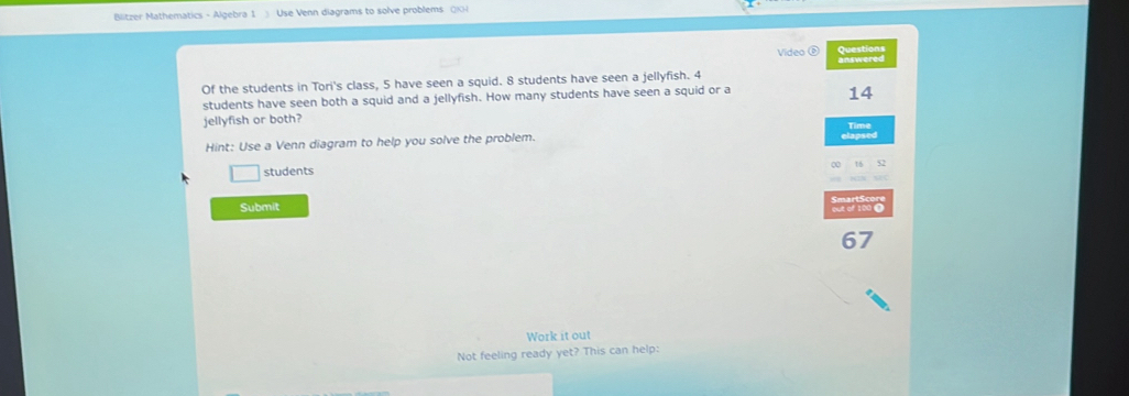 Blitzer Mathematics - Algebra 1 Use Venn diagrams to solve problems QKH 
Video é 
Of the students in Tori's class, 5 have seen a squid. 8 students have seen a jellyfish. 4 answered 
students have seen both a squid and a jellyfish. How many students have seen a squid or a
14
jellyfish or both? 
Time 
Hint: Use a Venn diagram to help you solve the problem. 
students 
Submit
67
Work it out 
Not feeling ready yet? This can help: