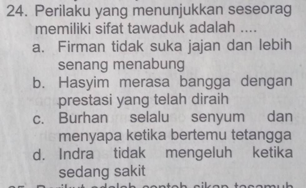 Perilaku yang menunjukkan seseorag
memiliki sifat tawaduk adalah ....
a. Firman tidak suka jajan dan lebih
senang menabung
b. Hasyim merasa bangga dengan
prestasi yang telah diraih
c. Burhan selalu senyum dan
menyapa ketika bertemu tetangga
d. Indra tidak mengeluh ketika
sedang sakit