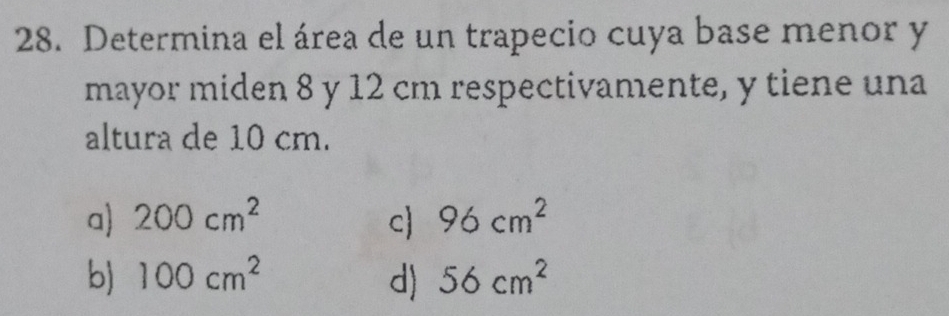 Determina el área de un trapecio cuya base menor y
mayor miden 8 y 12 cm respectivamente, y tiene una
altura de 10 cm.
a) 200cm^2 c) 96cm^2
b) 100cm^2 d) 56cm^2