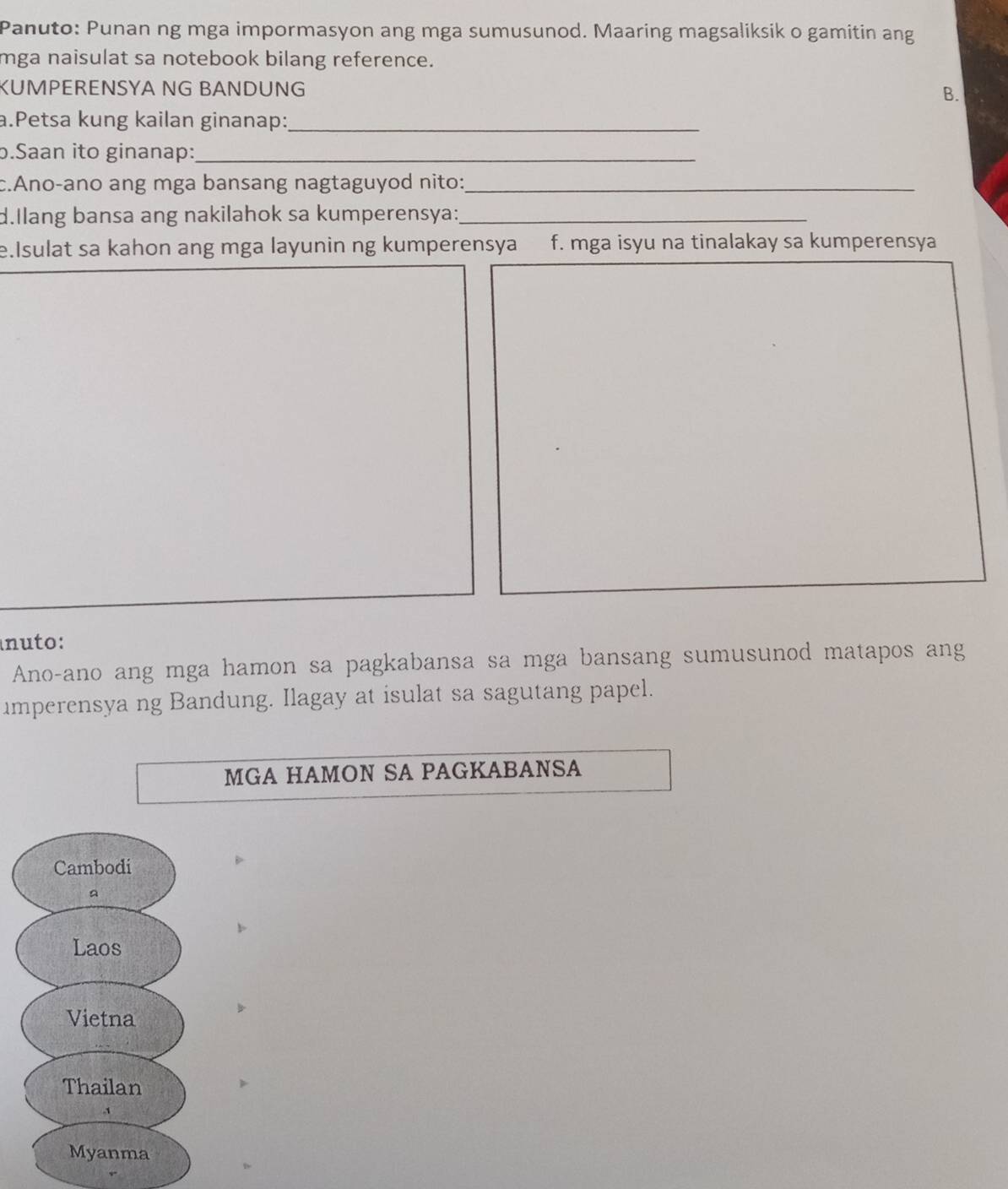 Panuto: Punan ng mga impormasyon ang mga sumusunod. Maaring magsaliksik o gamitin ang
mga naisulat sa notebook bilang reference.
KUMPERENSYA NG BANDUNG B.
a.Petsa kung kailan ginanap:_
b.Saan ito ginanap:_
c.Ano-ano ang mga bansang nagtaguyod nito:_
d.Ilang bansa ang nakilahok sa kumperensya:_
e.Isulat sa kahon ang mga layunin ng kumperensya f. mga isyu na tinalakay sa kumperensya
nuto:
Ano-ano ang mga hamon sa pagkabansa sa mga bansang sumusunod matapos ang
imperensya ng Bandung. Ilagay at isulat sa sagutang papel.
MGA HAMON SA PAGKABANSA
Cambodi
a
Laos
Vietna
Thailan
Myanma