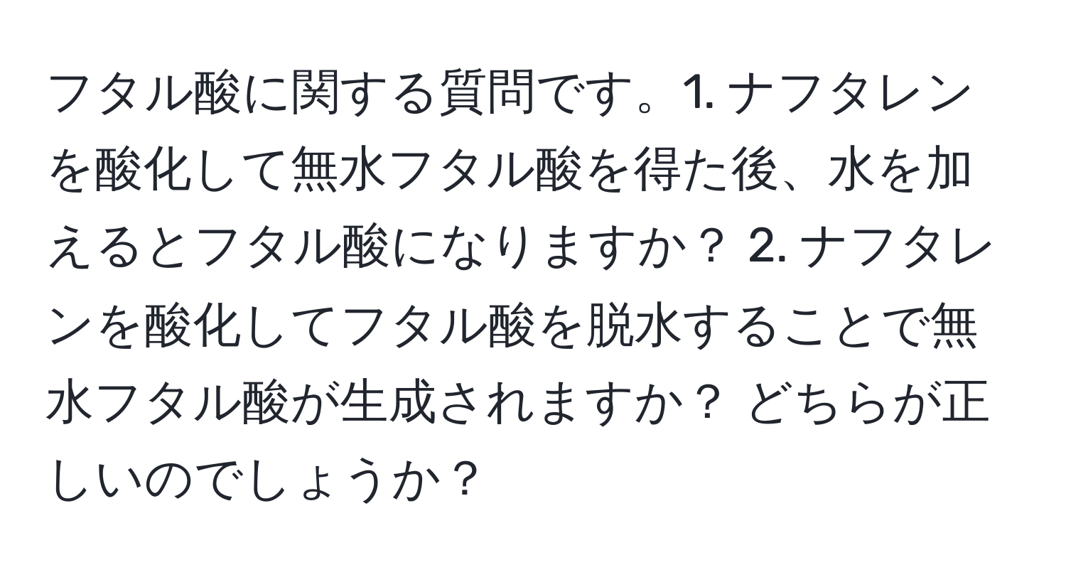 フタル酸に関する質問です。1. ナフタレンを酸化して無水フタル酸を得た後、水を加えるとフタル酸になりますか？ 2. ナフタレンを酸化してフタル酸を脱水することで無水フタル酸が生成されますか？ どちらが正しいのでしょうか？