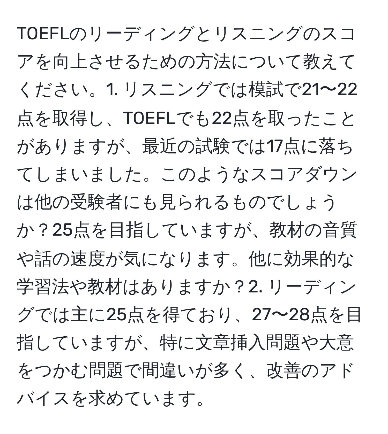 TOEFLのリーディングとリスニングのスコアを向上させるための方法について教えてください。1. リスニングでは模試で21〜22点を取得し、TOEFLでも22点を取ったことがありますが、最近の試験では17点に落ちてしまいました。このようなスコアダウンは他の受験者にも見られるものでしょうか？25点を目指していますが、教材の音質や話の速度が気になります。他に効果的な学習法や教材はありますか？2. リーディングでは主に25点を得ており、27〜28点を目指していますが、特に文章挿入問題や大意をつかむ問題で間違いが多く、改善のアドバイスを求めています。