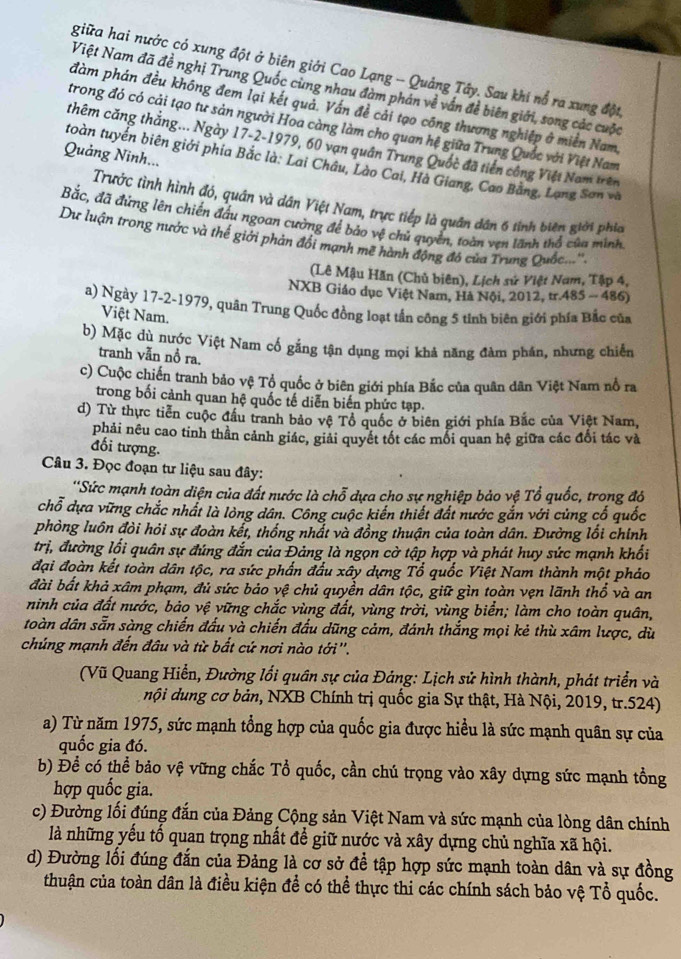 giữa hai nước có xung đột ở biên giới Cao Lạng -- Quảng Tây. Sau khi nổ ra xung đột
Việt Nam đã đề nghị Trung Quốc cùng nhau đàm phán về vấn đề biên giới, song các cuộc
đàm phán đều không đem lại kết quả. Vấn đề cải tạo công thương nghiệp ở miền Nam.
trong đó có cải tạo tư sản người Hoa càng làm cho quan hệ giữa Trung Quốc với Việt Nam
thêm căng thắng... Ngày 17-2-1979, 60 vạn quân Trung Quốc đã tiến công Việt Nam trên
Quảng Ninh...
toàn tuyển biên giới phia Bắc là: Lai Châu, Lào Cai, Hà Giang, Cao Bằng, Lạng Sơn và
Trước tình hình đó, quân và dân Việt Nam, trực tiếp là quân dân 6 tính biên giới phía
Bắc, đã đứng lên chiến đấu ngoan cường để bảo vệ chủ quyền, toàn vẹn lãnh thổ của minh,
Dự luận trong nước và thế giới phản đổi mạnh mẽ hành động đó của Trung Quốc...''
(Lê Mậu Hãn (Chủ biên), Lịch sử Việt Nam, Tập 4,
NXB Giáo dục Việt Nam, Hà Nội, 2012, tr.485 - 486)
a) Ngày 17-2-1979, quân Trung Quốc đồng loạt tần công 5 tỉnh biên giới phía Bắc của
Việt Nam.
b) Mặc dù nước Việt Nam cố gắng tận dụng mọi khả năng đàm phán, nhưng chiến
tranh vẫn nồ ra,
c) Cuộc chiến tranh bảo vệ Tổ quốc ở biên giới phía Bắc của quân dân Việt Nam nổ ra
trong bối cảnh quan hệ quốc tế diễn biến phức tạp.
d) Từ thực tiền cuộc đầu tranh bảo vệ Tổ quốc ở biên giới phía Bắc của Việt Nam,
phải nêu cao tinh thần cảnh giác, giải quyết tốt các mối quan hệ giữa các đối tác và
đối tượng.
Câu 3. Đọc đoạn tư liệu sau đây:
'Sức mạnh toàn diện của đất nước là chỗ dựa cho sự nghiệp bảo vệ Tổ quốc, trong đỏ
chỗ dựa vững chắc nhất là lòng dân. Công cuộc kiến thiết đất nước gắn với củng cố quốc
phòng luôn đòi hỏi sự đoàn kết, thống nhất và đồng thuận của toàn dân. Đường lối chính
trị, đường lối quân sự đúng đắn của Đảng là ngọn cờ tập hợp và phát huy sức mạnh khối
đại đoàn kết toàn dân tộc, ra sức phần đầu xây dựng Tổ quốc Việt Nam thành một pháo
đài bất khả xâm phạm, đủ sức báo vệ chủ quyền dân tộc, giữ gìn toàn vẹn lãnh thổ và an
ninh của đất nước, bảo vệ vững chắc vùng đất, vùng trời, vùng biển; làm cho toàn quân,
toàn dân sẵn sàng chiến đấu và chiến đấu dũng cảm, đánh thắng mọi kẻ thù xâm lược, dù
chúng mạnh đến đâu và từ bắt cứ nơi nào tới''.
(Vũ Quang Hiển, Đường lối quân sự của Đảng: Lịch sử hình thành, phát triển và
nội dung cơ bản, NXB Chính trị quốc gia Sự thật, Hà Nội, 2019, tr.524)
a) Từ năm 1975, sức mạnh tổng hợp của quốc gia được hiểu là sức mạnh quân sự của
quốc gia đó.
b) Để có thể bảo vệ vững chắc Tổ quốc, cần chú trọng vào xây dựng sức mạnh tổng
hợp quốc gia.
c) Đường lối đúng đắn của Đảng Cộng sản Việt Nam và sức mạnh của lòng dân chính
là những yếu tố quan trọng nhất để giữ nước và xây dựng chủ nghĩa xã hội.
d) Đường lối đúng đắn của Đảng là cơ sở để tập hợp sức mạnh toàn dân và sự đồng
thuận của toàn dân là điều kiện để có thể thực thi các chính sách bảo vệ Tổ quốc.