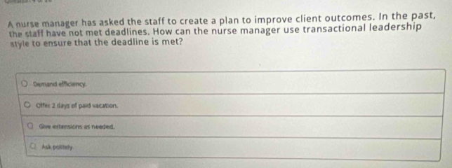 A nurse manager has asked the staff to create a plan to improve client outcomes. In the past,
the staff have not met deadlines. How can the nurse manager use transactional leadership
style to ensure that the deadline is met?
Demand efficiency.
Offer 2 days of paid vacation.
Give extensions as needed.
Ask palitely.