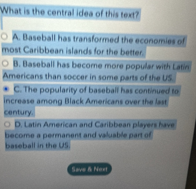 What is the central idea of this text?
A. Baseball has transformed the economies of
most Caribbean islands for the better.
B. Baseball has become more popular with Latin
Americans than soccer in some parts of the US.
C. The popularity of baseball has continued to
increase among Black Americans over the last
century.
D. Latin American and Caribbean players have
become a permanent and valuable part of
baseball in the US.
Save & Next