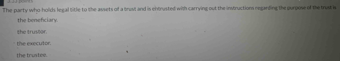 3,33 points
The party who holds legal title to the assets of a trust and is entrusted with carrying out the instructions regarding the purpose of the trust is
the beneficiary.
the trustor.
the executor.
the trustee.