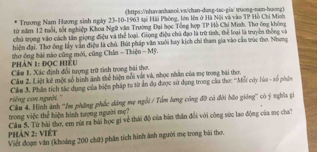 (https://nhavanhanoi.vn/chan-dung-tac-gia/ truong-nam-huong) 
Trương Nam Hương sinh ngày 23 - 10 -1963 tại Hải Phòng, lớn lên ở Hà Nội và vào TP Hồ Chí Minh 
từ năm 12 tuổi, tốt nghiệp Khoa Ngữ văn Trường Đại học Tổng hợp TP Hồ Chí Minh. Thơ ông không 
chú trọng vào cách tân giọng điệu và thể loại. Giọng điệu chủ đạo là trữ tình, thể loại là truyền thống và 
hiện đại. Thơ ông lấy vẫn điệu là chủ. Bút pháp văn xuôi hay kịch chi tham gia vào cấu trúc thơ. Nhưng 
thơ ông bài nào cũng mới, cũng Chân - Thiện - Mỹ. 
PHÀN 1: ĐQC HIÈU 
Câu 1. Xác định đổi tượng trữ tình trong bài thơ. 
Câu 2. Liệt kê một số hình ảnh thể hiện nỗi vắt và, nhọc nhằn của mẹ trong bài thơ. 
Câu 3. Phân tích tác dụng của biện pháp tu từ ẩn dụ được sử dụng trong câu thơ: “Mỗi cây lúa - sổ phận 
ring con người. '' 
Câu 4. Hình ảnh “Im phăng phắc dáng mẹ ngồi / Tấm lưng còng đỡ cá đời bão giông” có ý nghĩa gi 
trong việc thể hiện hình tượng người mẹ? 
Câu 5. Từ bài thơ, em rút ra bài học gì về thái độ của bản thân đối với công sức lao động của mẹ cha? 
Phản 2: ViÉt 
Viết đoạn văn (khoảng 200 chữ) phân tích hình ảnh người mẹ trong bài thơ.