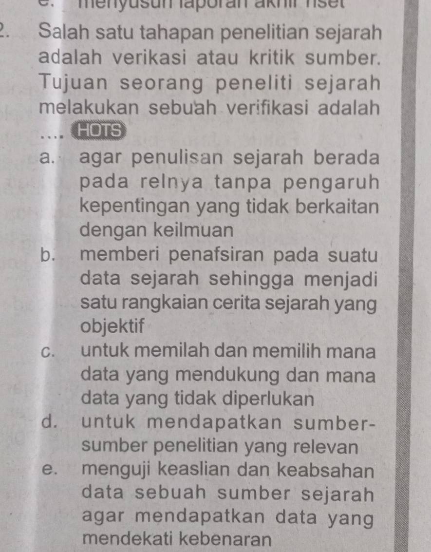 menyusun aporan akhir nse t 
2. Salah satu tahapan penelitian sejarah
adalah verikasi atau kritik sumber.
Tujuan seorang peneliti sejarah
melakukan sebuah verifikasi adalah
... HOTS
a. agar penulisan sejarah berada
pada relnya tanpa pengaruh
kepentingan yang tidak berkaitan
dengan keilmuan
b. memberi penafsiran pada suatu
data sejarah sehingga menjadi
satu rangkaian cerita sejarah yang
objektif
c. untuk memilah dan memilih mana
data yang mendukung dan mana
data yang tidak diperlukan
d. untuk mendapatkan sumber-
sumber penelitian yang relevan
e. menguji keaslian dan keabsahan
data sebuah sumber sejarah
agar mendapatkan data yang
mendekati kebenaran