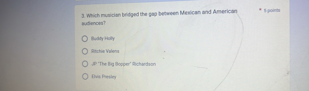 Which musician bridged the gap between Mexican and American 5 points
audiences?
Buddy Holly
Ritchie Valens
JP "The Big Bopper" Richardson
Elvis Presley