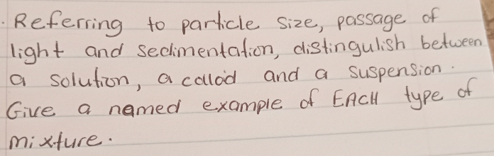 Referring to particle size, passage of 
light and secimentation, distingulish between 
a solution, a calod and a suspension. 
Give a named example of EAcll type of 
mixture.