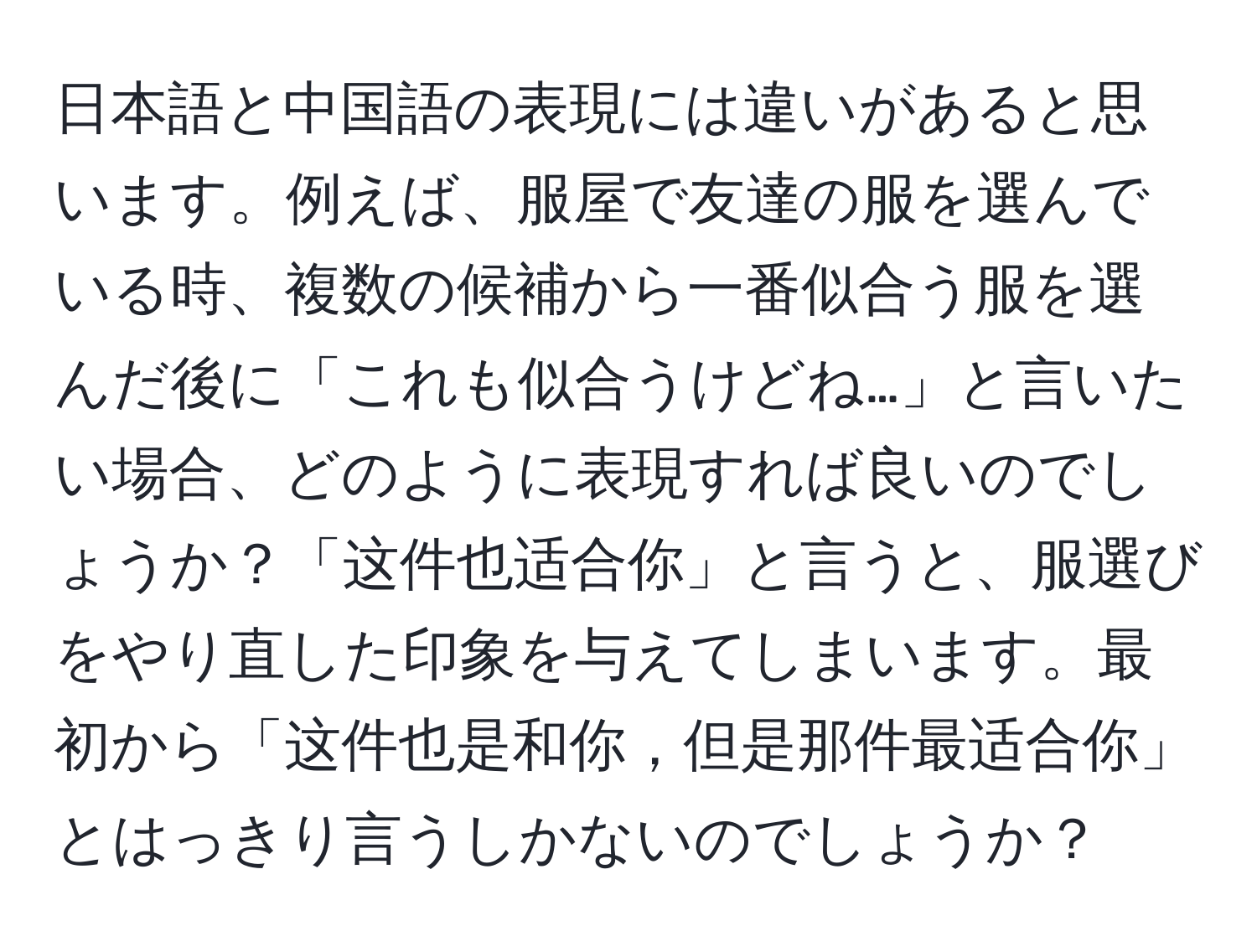 日本語と中国語の表現には違いがあると思います。例えば、服屋で友達の服を選んでいる時、複数の候補から一番似合う服を選んだ後に「これも似合うけどね…」と言いたい場合、どのように表現すれば良いのでしょうか？「这件也适合你」と言うと、服選びをやり直した印象を与えてしまいます。最初から「这件也是和你，但是那件最适合你」とはっきり言うしかないのでしょうか？