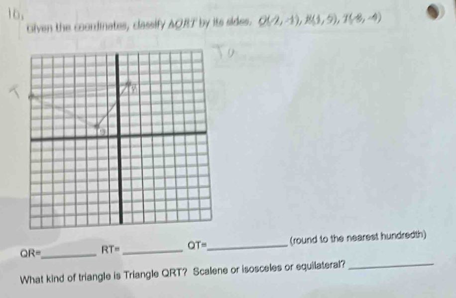 Given the coondinates, classify AORT by its sides. Q(2,-1), R(1,5), T(-8,-4)
QR= _ __(round to the nearest hundredth)
RT=
OT=
What kind of triangle is Triangle QRT? Scalene or isosceles or equilateral?_