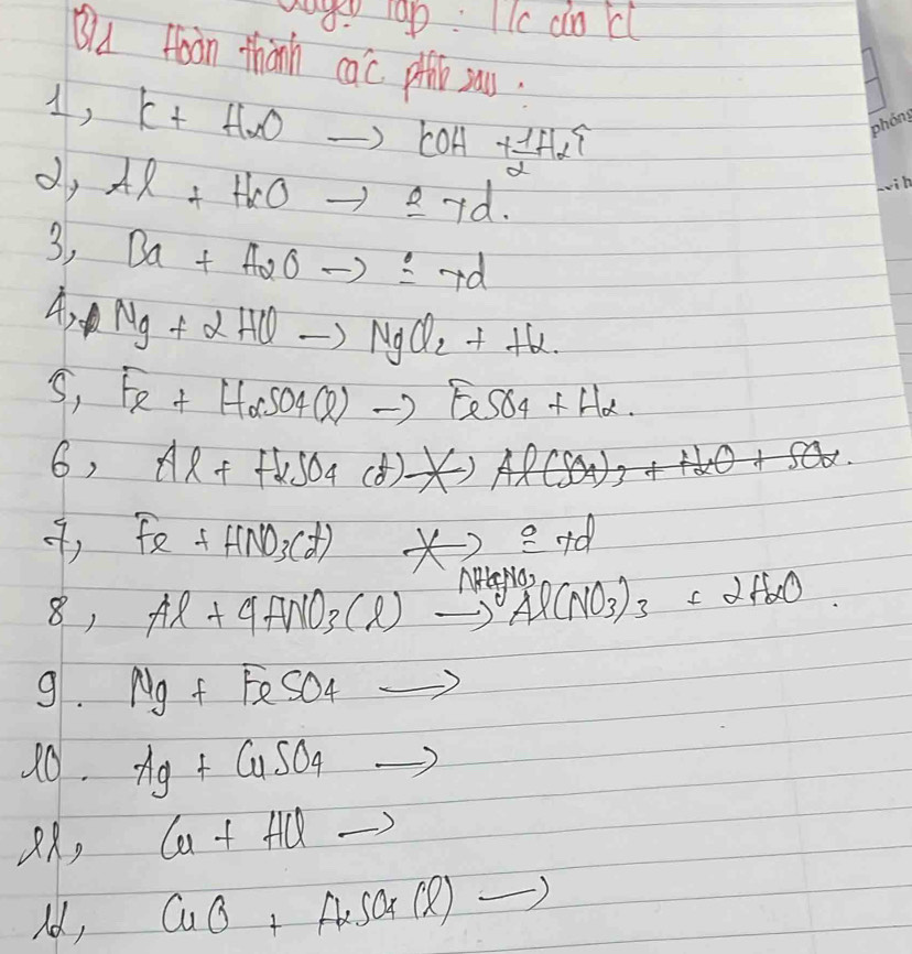 a ap: c dokl 
Bla fon thành cac. pithb sau. 
4, K+HXOto COH+ 1/2 HXuparrow
dy Al+H_2Oto Id. 
3, Ba+A2Oto ± 7d
A Ng+2HCto NgCl_2+H_2. 
S, Fe+H_3+)to FeSO4+H2·  
6, Al++H_2SO_4(d)leftharpoons Al(SO_4)_3+H_2O+SO_2
Fe+HNO_3(t) ×) =+d
8, Al+4HNO_3(l)to Al(NO_3)_3+2H_2O
9. Mg+FeSO_4to
20. Ag+CuSO_4to
, Cu+HClto
Id, CuO+AuSO4(l)to