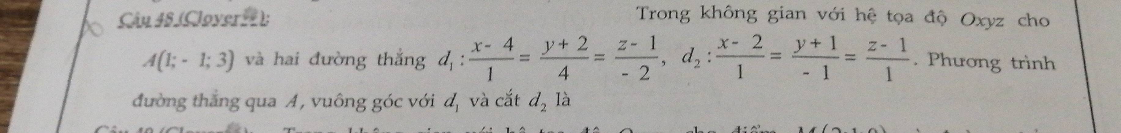 (Cloverrt); Trong không gian với hệ tọa độ Oxyz cho
A(1;-1;3) và hai đường thắng d_1: (x-4)/1 = (y+2)/4 = (z-1)/-2 , d_2: (x-2)/1 = (y+1)/-1 = (z-1)/1 . Phương trình 
đường thắng qua A, vuông góc với d_1 và cắt d_2 là