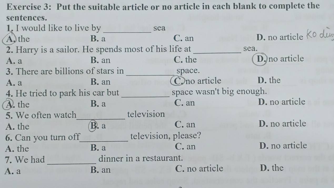 Put the suitable article or no article in each blank to complete the
sentences.
1. I would like to live by _sea
A the B. a C. an D. no article
2. Harry is a sailor. He spends most of his life at _sea.
A. a B. an C. the D.no article
3. There are billions of stars in _space.
A. a B. an Cno article D. the
4. He tried to park his car but _space wasn't big enough.
A. the B. a C. an D. no article
_
5. We often watch television
A. the B. a
C. an D. no article
6. Can you turn off_ television, please?
A. the B. a
C. an D. no article
7. We had _dinner in a restaurant.
A. a B. an C. no article D. the