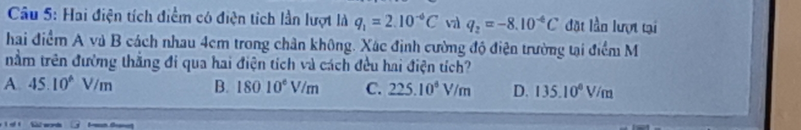 Hai điện tích điểm có điện tích lần lượt là q_1=2.10^(-6)C v q_2=-8.10^(-6)C đặt lần lượt tại
hai điểm A và B cách nhau 4cm trong chân không. Xác định cường độ điện trường tại điểm M
tnằm trên đường thằng đi qua hai điện tích và cách đều hai điện tích?
A. 45.10° V/m B. 18010^6V/m C. 225.10^6V/m D. 135.10^0V/m
Shi words