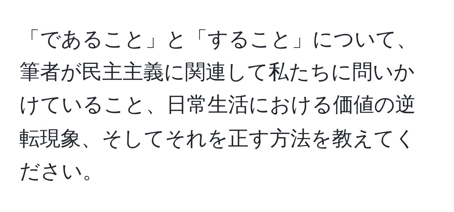 「であること」と「すること」について、筆者が民主主義に関連して私たちに問いかけていること、日常生活における価値の逆転現象、そしてそれを正す方法を教えてください。