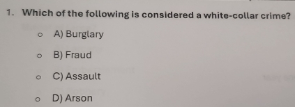 Which of the following is considered a white-collar crime?
A) Burglary
B) Fraud
C) Assault
D) Arson