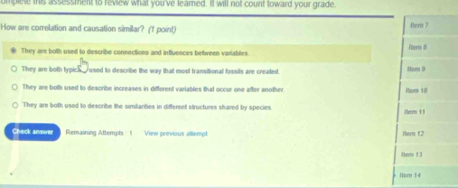 omplele this assessment to review what you've learned. It will not count toward your grade.
How are correlation and causation similar? (1 point) Her 7
They are both used to describe connections and influences between variables. Hern 8
They are both typics_ used to describe the way that most transitional fossils are created. Mer 9
They are both used to describe increases in different variables that occur one after another Hom 10
They are both used to describe the similarities in different structures shared by species 1tem 11
Check answer Remaining Attempts 1 View previous alliempt ltem f2
Hem 13
Item 14