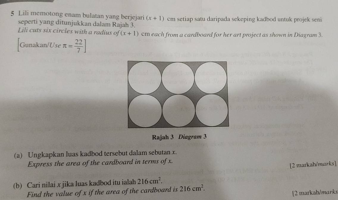 Lili memotong enam bulatan yang berjejari (x+1) cm setiap satu daripada sekeping kadbod untuk projek seni 
seperti yang ditunjukkan dalam Rajah 3. 
Lili cuts six circles with a radius of (x+1) cm each from a cardboard for her art project as shown in Diagram 3. 
Gunakan/Use π = 22/7 ]
Rajah 3 Diagram 3 
(a) Ungkapkan luas kadbod tersebut dalam sebutan x. 
Express the area of the cardboard in terms of x. 
[2 markah/marks] 
(b) Cari nilai x jika luas kadbod itu ialah 216cm^2. 
Find the value of x if the area of the cardboard is 216cm^2. 
[2 markah/marks