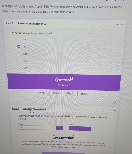 A charge —3.0 C is moved from infinity (where the electric potential is 0 V) to a point X in an electric
field. The work done by the electric field in this process is 15 J.
Part A Electric potential at X
What is the electric potential at X?
23 V
5.0V
0.20 V
45 Y
15V
Correct!
1 V is 1 J per C
Hint 1 Hint 2 Hint 3 Hint 4
Part B Work oie to return
How much work must be done by the electric field in order to return this charge back to
inlinity?
Valua Units
15
? J
Incorrect
When the charge was moved from imish, postive work was done by the electric hield, so the charge lost
electric potemal energy. Whes it returns to refinity it must heve the same eleciric potemtial energy as it did
wihen it was previously at infinity