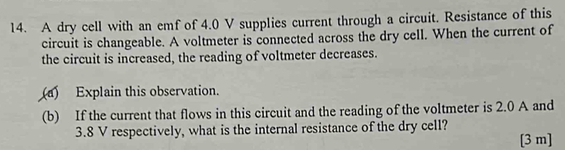 A dry cell with an emf of 4.0 V supplies current through a circuit. Resistance of this 
circuit is changeable. A voltmeter is connected across the dry cell. When the current of 
the circuit is increased, the reading of voltmeter decreases. 
(a) Explain this observation. 
(b) If the current that flows in this circuit and the reading of the voltmeter is 2.0 A and
3.8 V respectively, what is the internal resistance of the dry cell? 
[ 3 m ]