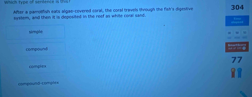 Which type of sentence is this?
After a parrotfish eats algae-covered coral, the coral travels through the fish's digestive
304
system, and then it is deposited in the reef as white coral sand. Time
elapsed
simple
00 50 53
SmartScore
compound out of 100 D
complex 77
compound-complex