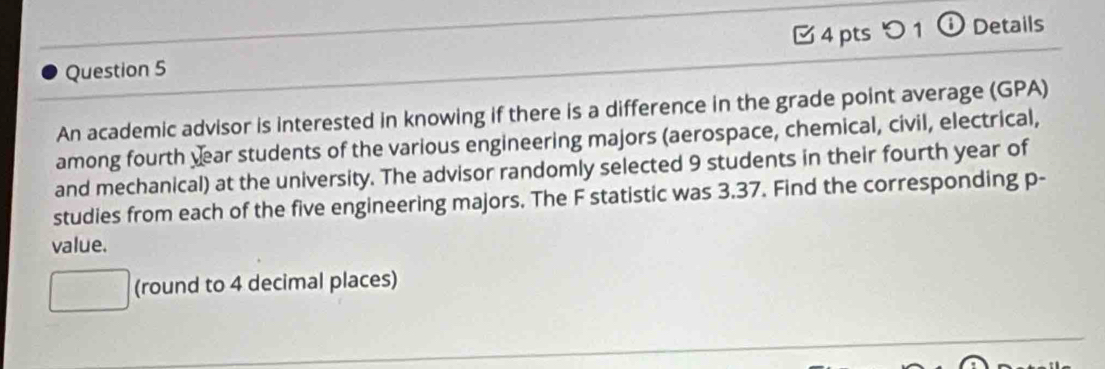 つ 1 ⓘ Details 
An academic advisor is interested in knowing if there is a difference in the grade point average (GPA) 
among fourth year students of the various engineering majors (aerospace, chemical, civil, electrical, 
and mechanical) at the university. The advisor randomly selected 9 students in their fourth year of 
studies from each of the five engineering majors. The F statistic was 3.37. Find the corresponding p - 
value. 
(round to 4 decimal places)