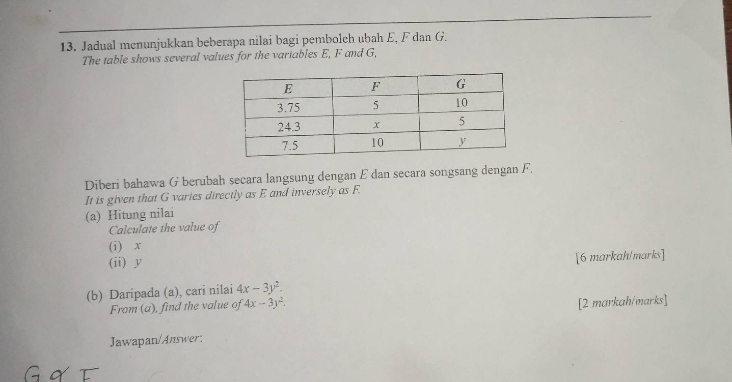 Jadual menunjukkan beberapa nilai bagi pemboleh ubah E, F dan G.
The table shows several values for the variables E, F and G,
Diberi bahawa G berubah secara langsung dengan E dan secara songsang dengan F.
It is given that G varies directly as E and inversely as F.
(a) Hitung nilai
Calculate the value of
(i) x
(ii) y
[6 markah/marks]
(b) Daripada (a), cari nilai 4x-3y^2. 
From (a), find the value of 4x-3y^2. 
[2 markah/marks]
Jawapan/Answer: