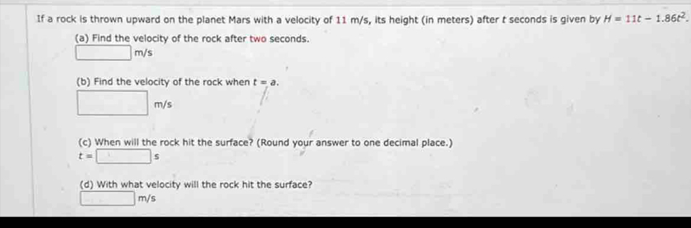 If a rock is thrown upward on the planet Mars with a velocity of 11 m/s, its height (in meters) after t seconds is given by H=11t-1.86t^2. 
(a) Find the velocity of the rock after two seconds.
□ m/s
(b) Find the velocity of the rock when t=a.
□ m/s
(c) When will the rock hit the surface? (Round your answer to one decimal place.)
t=□ s
(d) With what velocity will the rock hit the surface?
□ m/s