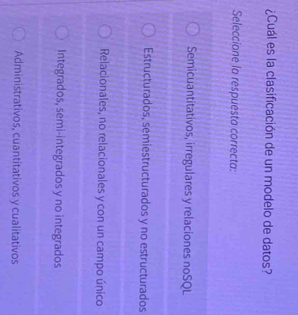 ¿Cuál es la clasificación de un modelo de datos?
Seleccione la respuesta correcta:
Semicuantitativos, irregulares y relaciones noSQL
Estructurados, semiestructurados y no estructurados
Relacionales, no relacionales y con un campo único
Integrados, semi-integrados y no integrados
Administrativos, cuantitativos y cualitativos