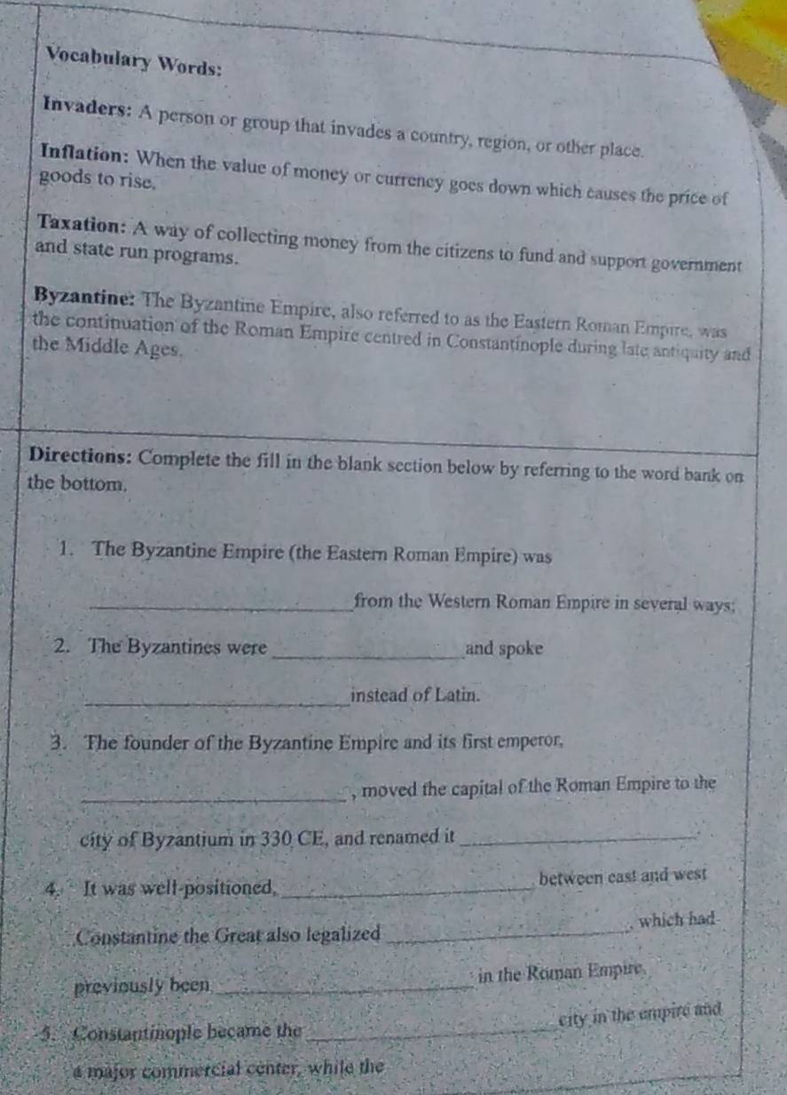 Vocabulary Words: 
Invaders: A person or group that invades a country, region, or other place. 
Inflation: When the value of money or currency goes down which causes the price of 
goods to rise. 
Taxation: A way of collecting money from the citizens to fund and support government 
and state run programs. 
Byzantine: The Byzantine Empire, also referred to as the Eastern Roman Empire, was 
the continuation of the Roman Empire centred in Constantinople during late antiquity and 
the Middle Ages. 
Directions: Complete the fill in the blank section below by referring to the word bank on 
the bottom. 
1. The Byzantine Empire (the Eastern Roman Empire) was 
_from the Western Roman Empire in several ways; 
2. The Byzantines were _and spoke 
_instead of Latin. 
3. The founder of the Byzantine Empire and its first emperor, 
_, moved the capital of the Roman Empire to the 
city of Byzantium in 330 CE, and renamed it_ 
4. It was well-positioned, _between east and west 
Constantine the Great also legalized _which had 
previously been _in the Roman Empire 
city in the empire and 
5. Constantinople became the_ 
a major commercial center, while the