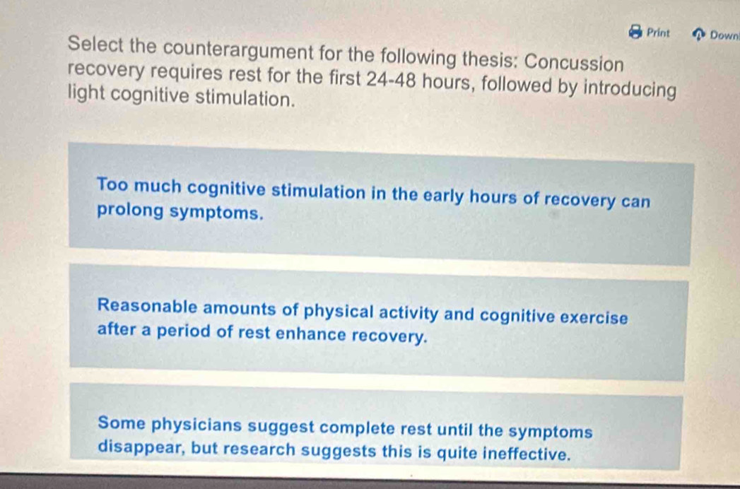 Print Down
Select the counterargument for the following thesis: Concussion
recovery requires rest for the first 24-48 hours, followed by introducing
light cognitive stimulation.
Too much cognitive stimulation in the early hours of recovery can
prolong symptoms.
Reasonable amounts of physical activity and cognitive exercise
after a period of rest enhance recovery.
Some physicians suggest complete rest until the symptoms
disappear, but research suggests this is quite ineffective.