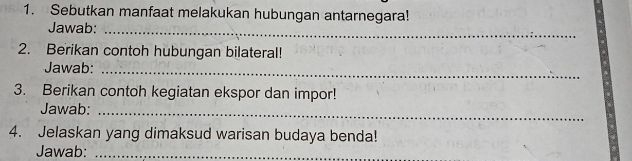 Sebutkan manfaat melakukan hubungan antarnegara! 
Jawab:_ 
2. Berikan contoh hubungan bilateral! 
Jawab:_ 
3. Berikan contoh kegiatan ekspor dan impor! 
Jawab:_ 
4. Jelaskan yang dimaksud warisan budaya benda! 
Jawab:_