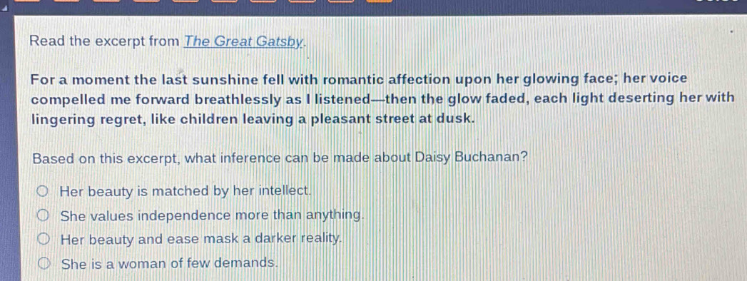 Read the excerpt from The Great Gatsby.
For a moment the last sunshine fell with romantic affection upon her glowing face; her voice
compelled me forward breathlessly as I listened—then the glow faded, each light deserting her with
lingering regret, like children leaving a pleasant street at dusk.
Based on this excerpt, what inference can be made about Daisy Buchanan?
Her beauty is matched by her intellect.
She values independence more than anything.
Her beauty and ease mask a darker reality.
She is a woman of few demands.