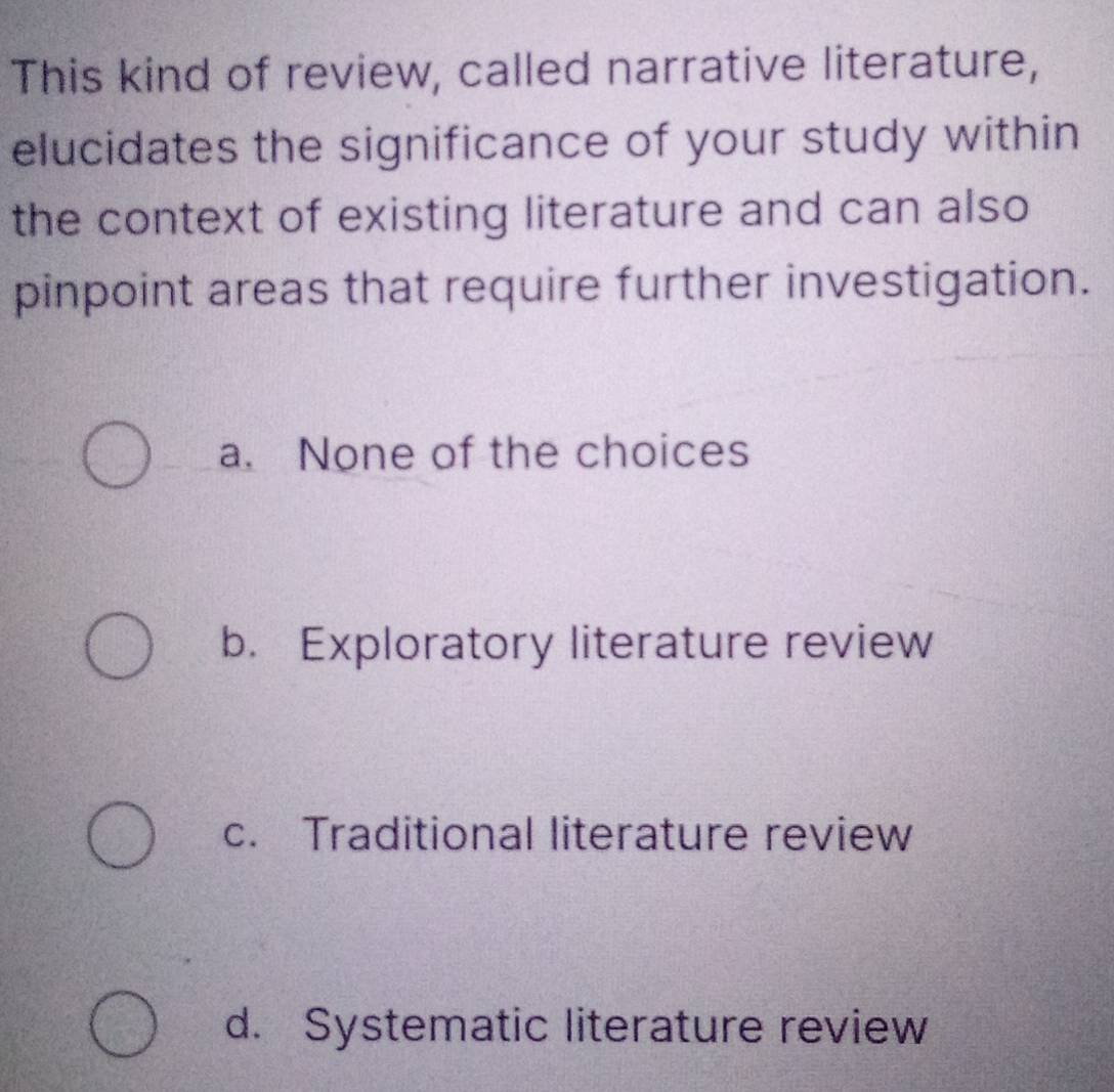 This kind of review, called narrative literature,
elucidates the significance of your study within
the context of existing literature and can also
pinpoint areas that require further investigation.
a. None of the choices
b. Exploratory literature review
c. Traditional literature review
d. Systematic literature review