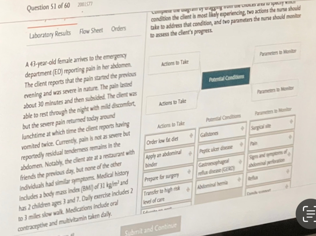 2001577 
Complese the Gagram bf dragging from the choices area to speciy wich 
condition the client is most likely experiencing, two actions the nurse should 
Laboratory Results Flow Sheet Orders take to address that condition, and two parameters the nurse should monitor 
to assess the client's progress. 
A 43-year -old female arrives to the emergency 
department (ED) reporting pain in her abdomen. Actions to Take Parameters to Monitor 
Potential Conditions 
The client reports that the pain started the previous 
evening and was severe in nature. The pain lasted 
about 30 minutes and then subsided. The client was 
able to rest through the night with mild discomfort, Actions to Take Parameters to Alonitor 
but the severe pain returned today around 
lunchtime at which time the client reports having Actions to Take Potential Conditions Parameters to Monitor 
vorited twice. Currently, pain is not as severe but 
reportedly residual tenderness remains in the Order low fat diet Gallstones Surgical site 
Pain 
Gastroesophageal Signs and symptoms of 
abdomen. Notably, the client ate at a restaurant with 
friends the previous day, but none of the other binder Apply an abdominal Peptic ulcer disease 
includes a body mass index (BMI) of 31kg/m^2 and Prepare for surgery reflux disease (GERD) abdominal perforation 
Individuals had similar symptoms. Medical history 
has 2 children ages 3 and 7. Daily exercise includes 2 Transfer to high risk Abdominal hería 
to 3 miles slow walk. Medications include oral level of care 
contraceptive and multivitamin taken daily. Famile connoet 
C 
Submit and Continue