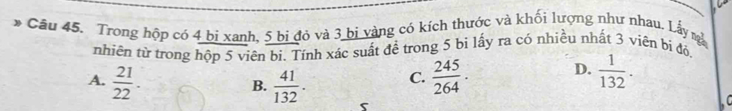 Cầu 45. Trong hộp có 4 bị xanh, 5 bi đỏ và 3 bị vàng có kích thước và khối lượng như nhau. Lấy n
nhiên từ trong hộp 5 viên bi. Tính xác suất để trong 5 bi lấy ra có nhiều nhất 3 viên bị đỏ,
A.  21/22 .  41/132 .  245/264 .
D.  1/132 . 
B.
C.
s