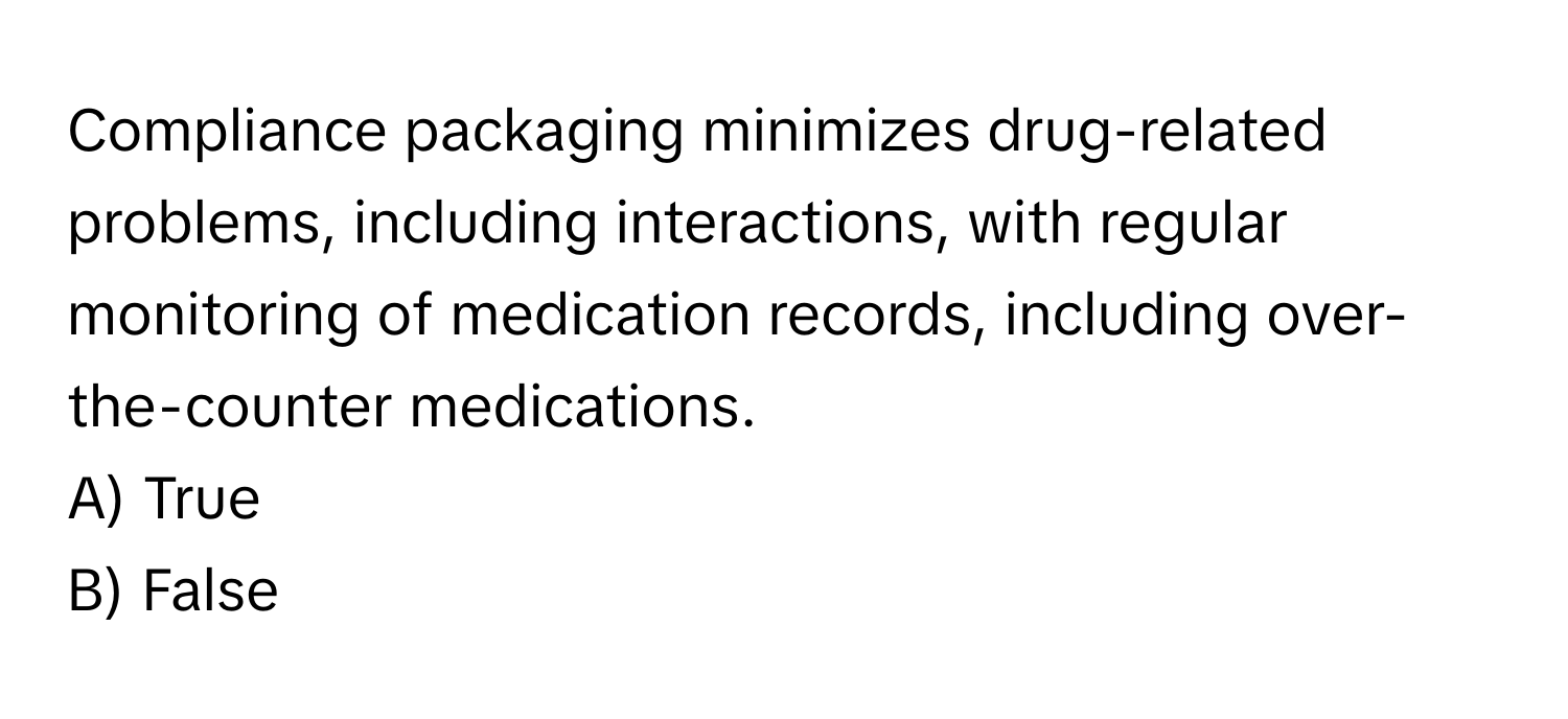 Compliance packaging minimizes drug-related problems, including interactions, with regular monitoring of medication records, including over-the-counter medications. 

A) True 
B) False