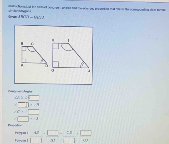 Instructions: List the pairs of congruent angles and the extended proportion that relates the corresponding sides for the 
similar polygons. 
Given: ABCD ~ GHIJ
Congruent Angles
∠ A≌ ∠ sqrt(6) □
∠ □ ≌ ∠ H
∠ C≌ ∠ □
∠ □ ≌ ∠ J
Proportion 
Polygon 1 
Polygon 2  AB/□  = □ /HI = CD/□  = □ /GJ 