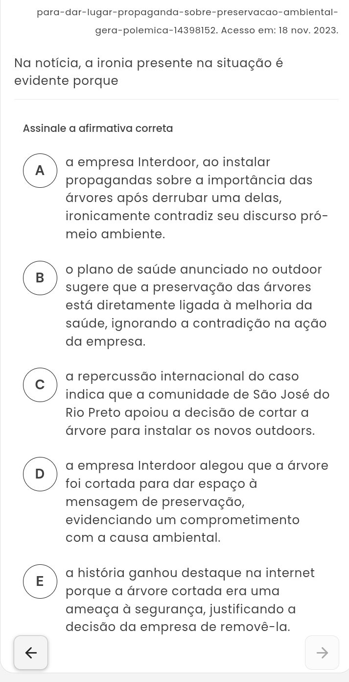 para-dar-lugar-propaganda-sobre-preservacao-ambiental-
gera-polemica-14398152. Acesso em: 18 nov. 2023.
Na notícia, a ironia presente na situação é
evidente porque
Assinale a afirmativa correta
A a empresa Interdoor, ao instalar
propagandas sobre a importância das
árvores após derrubar uma delas,
ironicamente contradiz seu discurso pró-
meio ambiente.
B o plano de saúde anunciado no outdoor
sugere que a preservação das árvores
está diretamente ligada à melhoria da
saúde, ignorando a contradição na ação
da empresa.
C a repercussão internacional do caso
indica que a comunidade de São José do
Rio Preto apoiou a decisão de cortar a
árvore para instalar os novos outdoors.
D a empresa Interdoor alegou que a árvore
foi cortada para dar espaço à
mensagem de preservação,
evidenciando um comprometimento
com a causa ambiental.
E a história ganhou destaque na internet
porque a árvore cortada era uma
ameaça à segurança, justificando a
decisão da empresa de removê-la.